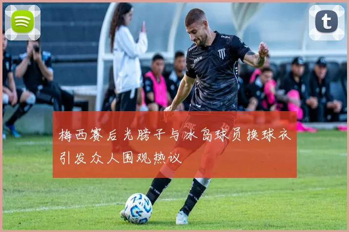 梅西赛后光膀子与冰岛球员换球衣引发众人围观热议