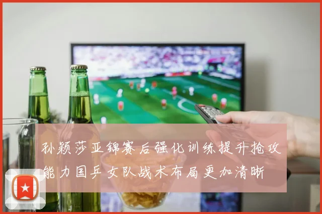 孙颖莎亚锦赛后强化训练提升抢攻能力国乒女队战术布局更加清晰