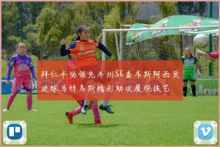 拜仁半场领先济州SK查韦斯阿西莫进球马特乌斯精彩助攻展现技艺