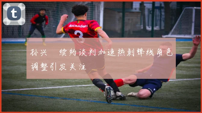 孙兴慜续约谈判加速热刺锋线角色调整引发关注
