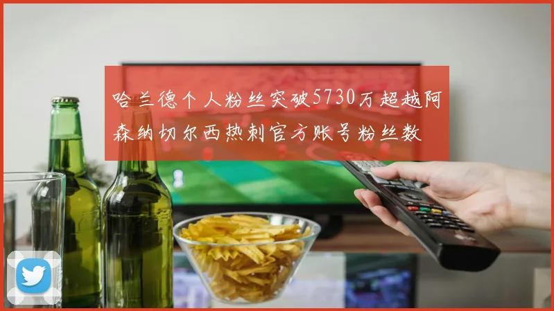 哈兰德个人粉丝突破5730万超越阿森纳切尔西热刺官方账号粉丝数