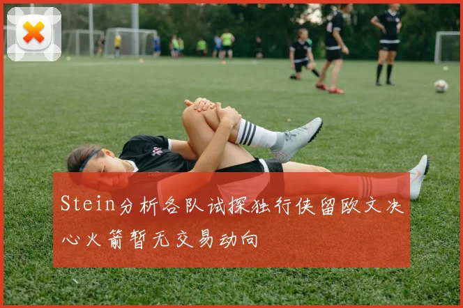 Stein分析各队试探独行侠留欧文决心火箭暂无交易动向