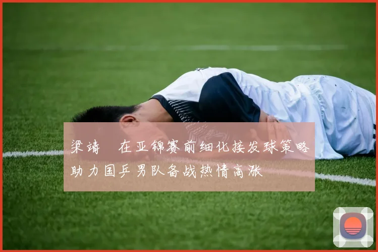 梁靖崑在亚锦赛前细化接发球策略助力国乒男队备战热情高涨