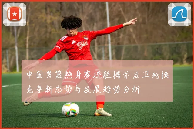 中国男篮热身赛连胜揭示后卫轮换竞争新态势与发展趋势分析