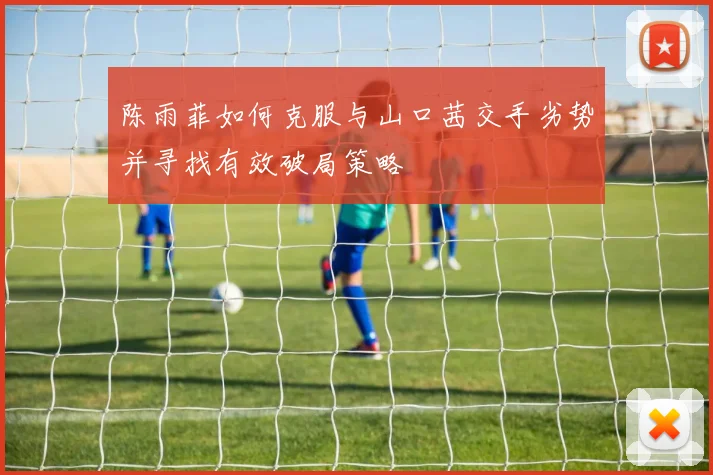 陈雨菲如何克服与山口茜交手劣势并寻找有效破局策略