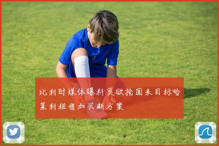比利时媒体曝科莫欲抢国米目标哈莱利租借加买断方案