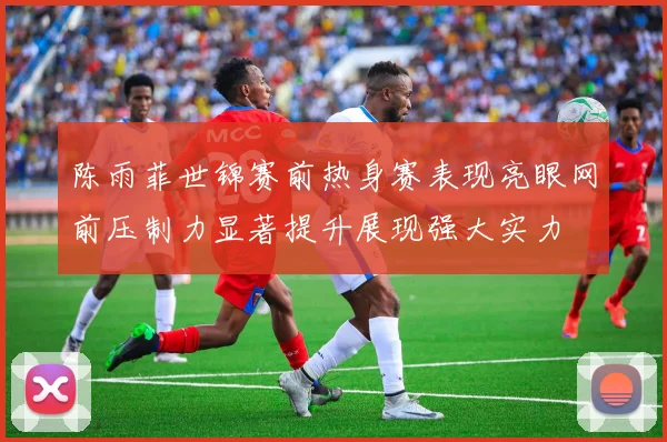 陈雨菲世锦赛前热身赛表现亮眼网前压制力显著提升展现强大实力